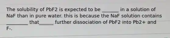 The solubility of PbF2 is expected to be _______ in a solution of NaF than in pure water. this is because the NaF solution contains _________ that______ further dissociation of PbF2 into Pb2+ and F-.