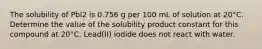 The solubility of PbI2 is 0.756 g per 100 mL of solution at 20°C. Determine the value of the solubility product constant for this compound at 20°C. Lead(II) iodide does not react with water.