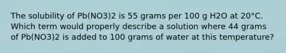 The solubility of Pb(NO3)2 is 55 grams per 100 g H2O at 20°C. Which term would properly describe a solution where 44 grams of Pb(NO3)2 is added to 100 grams of water at this temperature?