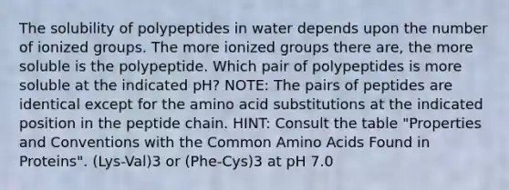 The solubility of polypeptides in water depends upon the number of ionized groups. The more ionized groups there are, the more soluble is the polypeptide. Which pair of polypeptides is more soluble at the indicated pH? NOTE: The pairs of peptides are identical except for the amino acid substitutions at the indicated position in the peptide chain. HINT: Consult the table "Properties and Conventions with the Common Amino Acids Found in Proteins". (Lys-Val)3 or (Phe-Cys)3 at pH 7.0