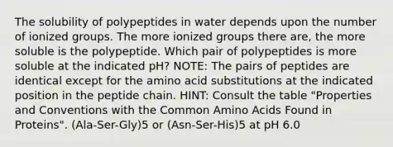 The solubility of polypeptides in water depends upon the number of ionized groups. The more ionized groups there are, the more soluble is the polypeptide. Which pair of polypeptides is more soluble at the indicated pH? NOTE: The pairs of peptides are identical except for the amino acid substitutions at the indicated position in the peptide chain. HINT: Consult the table "Properties and Conventions with the Common Amino Acids Found in Proteins". (Ala-Ser-Gly)5 or (Asn-Ser-His)5 at pH 6.0