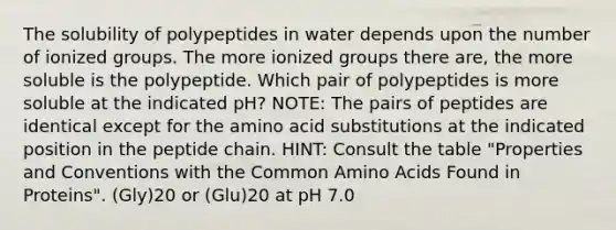 The solubility of polypeptides in water depends upon the number of ionized groups. The more ionized groups there are, the more soluble is the polypeptide. Which pair of polypeptides is more soluble at the indicated pH? NOTE: The pairs of peptides are identical except for the amino acid substitutions at the indicated position in the peptide chain. HINT: Consult the table "Properties and Conventions with the Common <a href='https://www.questionai.com/knowledge/k9gb720LCl-amino-acids' class='anchor-knowledge'>amino acids</a> Found in Proteins". (Gly)20 or (Glu)20 at pH 7.0