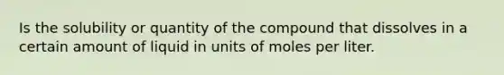 Is the solubility or quantity of the compound that dissolves in a certain amount of liquid in units of moles per liter.