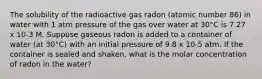 The solubility of the radioactive gas radon (atomic number 86) in water with 1 atm pressure of the gas over water at 30°C is 7.27 x 10-3 M. Suppose gaseous radon is added to a container of water (at 30°C) with an initial pressure of 9.8 x 10-5 atm. If the container is sealed and shaken, what is the molar concentration of radon in the water?