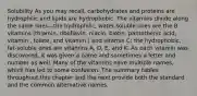 Solubility As you may recall, carbohydrates and proteins are hydrophilic and lipids are hydrophobic. The vitamins divide along the same lines—the hydrophilic, water-soluble ones are the B vitamins (thiamin, riboflavin, niacin, biotin, pantothenic acid, vitamin , folate, and vitamin ) and vitamin C; the hydrophobic, fat-soluble ones are vitamins A, D, E, and K. As each vitamin was discovered, it was given a name and sometimes a letter and number as well. Many of the vitamins have multiple names, which has led to some confusion. The summary tables throughout this chapter and the next provide both the standard and the common alternative names.