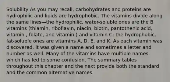 Solubility As you may recall, carbohydrates and proteins are hydrophilic and lipids are hydrophobic. The vitamins divide along the same lines—the hydrophilic, water-soluble ones are the B vitamins (thiamin, riboflavin, niacin, biotin, pantothenic acid, vitamin , folate, and vitamin ) and vitamin C; the hydrophobic, fat-soluble ones are vitamins A, D, E, and K. As each vitamin was discovered, it was given a name and sometimes a letter and number as well. Many of the vitamins have multiple names, which has led to some confusion. The summary tables throughout this chapter and the next provide both the standard and the common alternative names.