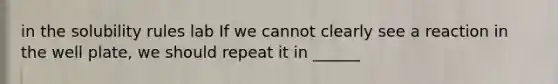 in the solubility rules lab If we cannot clearly see a reaction in the well plate, we should repeat it in ______