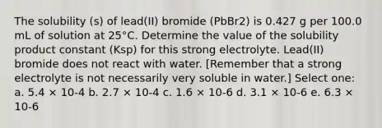 The solubility (s) of lead(II) bromide (PbBr2) is 0.427 g per 100.0 mL of solution at 25°C. Determine the value of the solubility product constant (Ksp) for this strong electrolyte. Lead(II) bromide does not react with water. [Remember that a strong electrolyte is not necessarily very soluble in water.] Select one: a. 5.4 × 10-4 b. 2.7 × 10-4 c. 1.6 × 10-6 d. 3.1 × 10-6 e. 6.3 × 10-6