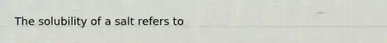 The solubility of a salt refers to