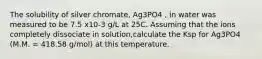 The solubility of silver chromate, Ag3PO4 , in water was measured to be 7.5 x10-3 g/L at 25C. Assuming that the ions completely dissociate in solution,calculate the Ksp for Ag3PO4 (M.M. = 418.58 g/mol) at this temperature.