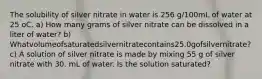 The solubility of silver nitrate in water is 256 g/100mL of water at 25 oC. a) How many grams of silver nitrate can be dissolved in a liter of water? b) Whatvolumeofsaturatedsilvernitratecontains25.0gofsilvernitrate? c) A solution of silver nitrate is made by mixing 55 g of silver nitrate with 30. mL of water. Is the solution saturated?