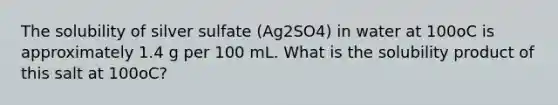 The solubility of silver sulfate (Ag2SO4) in water at 100oC is approximately 1.4 g per 100 mL. What is the solubility product of this salt at 100oC?