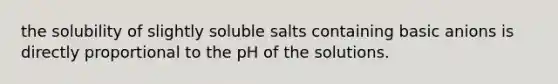 the solubility of slightly soluble salts containing basic anions is directly proportional to the pH of the solutions.