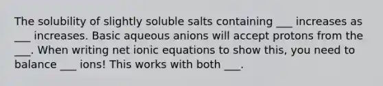 The solubility of slightly soluble salts containing ___ increases as ___ increases. Basic aqueous anions will accept protons from the ___. When writing net ionic equations to show this, you need to balance ___ ions! This works with both ___.