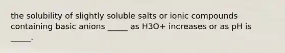 the solubility of slightly soluble salts or ionic compounds containing basic anions _____ as H3O+ increases or as pH is _____.