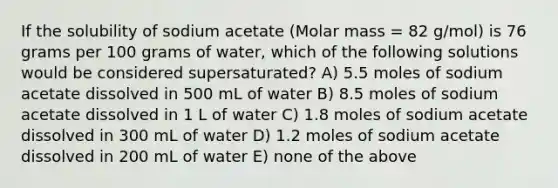 If the solubility of sodium acetate (Molar mass = 82 g/mol) is 76 grams per 100 grams of water, which of the following solutions would be considered supersaturated? A) 5.5 moles of sodium acetate dissolved in 500 mL of water B) 8.5 moles of sodium acetate dissolved in 1 L of water C) 1.8 moles of sodium acetate dissolved in 300 mL of water D) 1.2 moles of sodium acetate dissolved in 200 mL of water E) none of the above