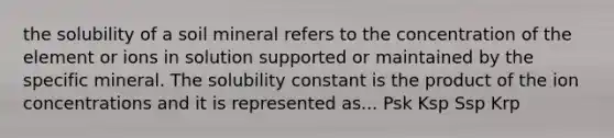 the solubility of a soil mineral refers to the concentration of the element or ions in solution supported or maintained by the specific mineral. The solubility constant is the product of the ion concentrations and it is represented as... Psk Ksp Ssp Krp