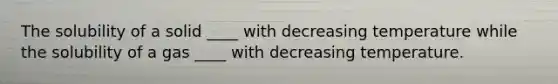 The solubility of a solid ____ with decreasing temperature while the solubility of a gas ____ with decreasing temperature.