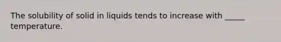 The solubility of solid in liquids tends to increase with _____ temperature.