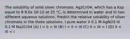 The solubility of solid silver chromate, Ag2CrO4, which has a Ksp equal to 9 9.0x 10-12 at 25 °C, is determined in water and in two different aqueous solutions. Predict the relative solubility of silver chromate in the three solutions. I pure water II 0.1 M AgNO3 III 0.1 M Na2Cr04 (A) I = II = III (B) I < II < III (C) II = III < I (D) II < III < I