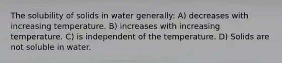 The solubility of solids in water generally: A) decreases with increasing temperature. B) increases with increasing temperature. C) is independent of the temperature. D) Solids are not soluble in water.