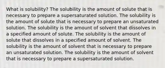 What is solubility? The solubility is the amount of solute that is necessary to prepare a supersaturated solution. The solubility is the amount of solute that is necessary to prepare an unsaturated solution. The solubility is the amount of solvent that dissolves in a specified amount of solute. The solubility is the amount of solute that dissolves in a specified amount of solvent. The solubility is the amount of solvent that is necessary to prepare an unsaturated solution. The solubility is the amount of solvent that is necessary to prepare a supersaturated solution.