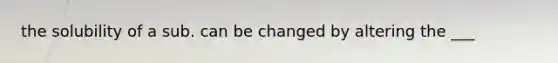 the solubility of a sub. can be changed by altering the ___