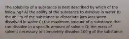 The solubility of a substance is best described by which of the following? A) the ability of the substance to dissolve in water B) the ability of the substance to dissociate into ions when dissolved in water C) the maximum amount of a substance that can dissolve in a specific amount of solvent D) the mass of solvent necessary to completely dissolve 100 g of the substance