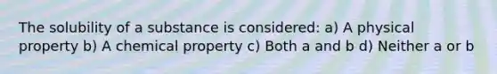 The solubility of a substance is considered: a) A physical property b) A chemical property c) Both a and b d) Neither a or b