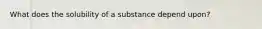 What does the solubility of a substance depend upon?