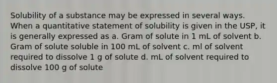 Solubility of a substance may be expressed in several ways. When a quantitative statement of solubility is given in the USP, it is generally expressed as a. Gram of solute in 1 mL of solvent b. Gram of solute soluble in 100 mL of solvent c. ml of solvent required to dissolve 1 g of solute d. mL of solvent required to dissolve 100 g of solute