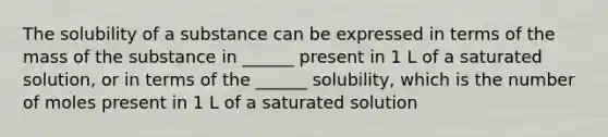 The solubility of a substance can be expressed in terms of the mass of the substance in ______ present in 1 L of a saturated solution, or in terms of the ______ solubility, which is the number of moles present in 1 L of a saturated solution