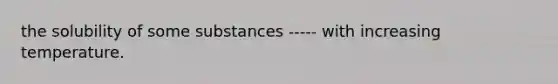 the solubility of some substances ----- with increasing temperature.