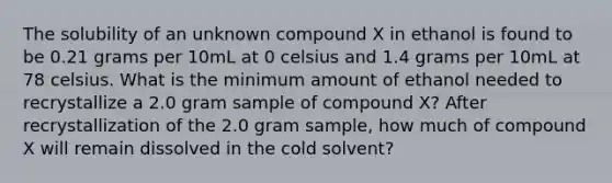 The solubility of an unknown compound X in ethanol is found to be 0.21 grams per 10mL at 0 celsius and 1.4 grams per 10mL at 78 celsius. What is the minimum amount of ethanol needed to recrystallize a 2.0 gram sample of compound X? After recrystallization of the 2.0 gram sample, how much of compound X will remain dissolved in the cold solvent?