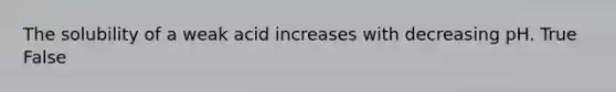 The solubility of a weak acid increases with decreasing pH. True False