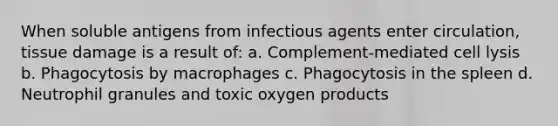 When soluble antigens from infectious agents enter circulation, tissue damage is a result of: a. Complement-mediated cell lysis b. Phagocytosis by macrophages c. Phagocytosis in the spleen d. Neutrophil granules and toxic oxygen products