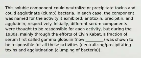 This soluble component could neutralize or precipitate toxins and could agglutinate (clump) bacteria. In each case, the component was named for the activity it exhibited: antitoxin, precipitin, and agglutinin, respectively. Initially, different serum components were thought to be responsible for each activity, but during the 1930s, mainly through the efforts of Elvin Kabat, a fraction of serum first called gamma globulin (now _________) was shown to be responsible for all these activities (neutralizing/precipitating toxins and agglutination (clumping of bacteria)).