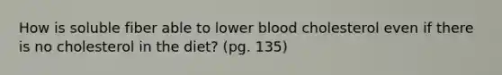 How is soluble fiber able to lower blood cholesterol even if there is no cholesterol in the diet? (pg. 135)