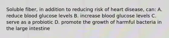 Soluble fiber, in addition to reducing risk of heart disease, can: A. reduce blood glucose levels B. increase blood glucose levels C. serve as a probiotic D. promote the growth of harmful bacteria in the large intestine