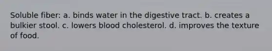 Soluble fiber: a. binds water in the digestive tract. b. creates a bulkier stool. c. lowers blood cholesterol. d. improves the texture of food.