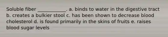 Soluble fiber ____________. a. binds to water in the digestive tract b. creates a bulkier stool c. has been shown to decrease blood cholesterol d. is found primarily in the skins of fruits e. raises blood sugar levels