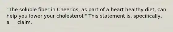 "The soluble fiber in Cheerios, as part of a heart healthy diet, can help you lower your cholesterol." This statement is, specifically, a __ claim.