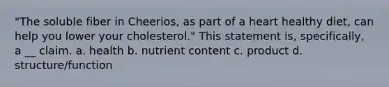 "The soluble fiber in Cheerios, as part of a heart healthy diet, can help you lower your cholesterol." This statement is, specifically, a __ claim. a. health b. nutrient content c. product d. structure/function