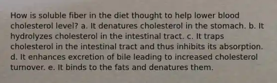 How is soluble fiber in the diet thought to help lower blood cholesterol level? a. It denatures cholesterol in <a href='https://www.questionai.com/knowledge/kLccSGjkt8-the-stomach' class='anchor-knowledge'>the stomach</a>. b. It hydrolyzes cholesterol in the intestinal tract. c. It traps cholesterol in the intestinal tract and thus inhibits its absorption. d. It enhances excretion of bile leading to increased cholesterol turnover. e. It binds to the fats and denatures them.