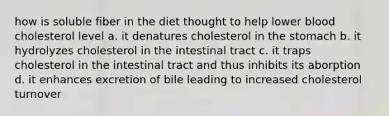 how is soluble fiber in the diet thought to help lower blood cholesterol level a. it denatures cholesterol in the stomach b. it hydrolyzes cholesterol in the intestinal tract c. it traps cholesterol in the intestinal tract and thus inhibits its aborption d. it enhances excretion of bile leading to increased cholesterol turnover