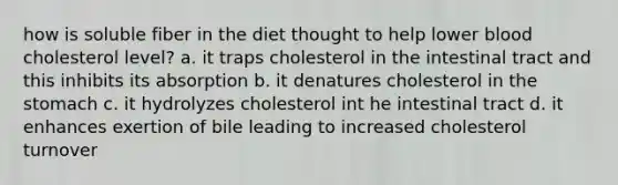 how is soluble fiber in the diet thought to help lower blood cholesterol level? a. it traps cholesterol in the intestinal tract and this inhibits its absorption b. it denatures cholesterol in the stomach c. it hydrolyzes cholesterol int he intestinal tract d. it enhances exertion of bile leading to increased cholesterol turnover