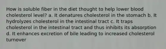 How is soluble fiber in the diet thought to help lower blood cholesterol level? a. It denatures cholesterol in the stomach b. It hydrolyzes cholesterol in the intestinal tract c. It traps cholesterol in the intestinal tract and thus inhibits its absorption d. It enhances excretion of bile leading to increased cholesterol turnover