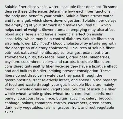 Soluble fiber dissolves in water. Insoluble fiber does not. To some degree these differences determine how each fiber functions in the body and benefits your health. Soluble fibers attract water and form a gel, which slows down digestion. Soluble fiber delays the emptying of your stomach and makes you feel full, which helps control weight. Slower stomach emptying may also affect blood sugar levels and have a beneficial effect on insulin sensitivity, which may help control diabetes. Soluble fibers can also help lower LDL ("bad") blood cholesterol by interfering with the absorption of dietary cholesterol. • Sources of soluble fiber: oatmeal, oat cereal, lentils, apples, oranges, pears, oat bran, strawberries, nuts, flaxseeds, beans, dried peas, blueberries, psyllium, cucumbers, celery, and carrots. Insoluble fibers are considered gut-healthy fiber because they have a laxative effect and add bulk to the diet, helping prevent constipation. These fibers do not dissolve in water, so they pass through the gastrointestinal tract relatively intact, and speed up the passage of food and waste through your gut. Insoluble fibers are mainly found in whole grains and vegetables. Sources of insoluble fiber: whole wheat, whole grains, wheat bran, corn bran, seeds, nuts, barley, couscous, brown rice, bulgur, zucchini, celery, broccoli, cabbage, onions, tomatoes, carrots, cucumbers, green beans, dark leafy vegetables, raisins, grapes, fruit, and root vegetable skins.