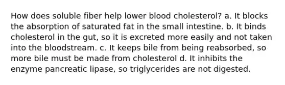 How does soluble fiber help lower blood cholesterol? a. It blocks the absorption of saturated fat in the small intestine. b. It binds cholesterol in the gut, so it is excreted more easily and not taken into the bloodstream. c. It keeps bile from being reabsorbed, so more bile must be made from cholesterol d. It inhibits the enzyme pancreatic lipase, so triglycerides are not digested.