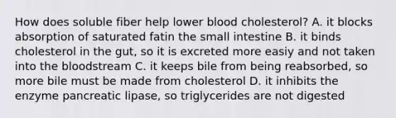 How does soluble fiber help lower blood cholesterol? A. it blocks absorption of saturated fatin the small intestine B. it binds cholesterol in the gut, so it is excreted more easiy and not taken into the bloodstream C. it keeps bile from being reabsorbed, so more bile must be made from cholesterol D. it inhibits the enzyme pancreatic lipase, so triglycerides are not digested